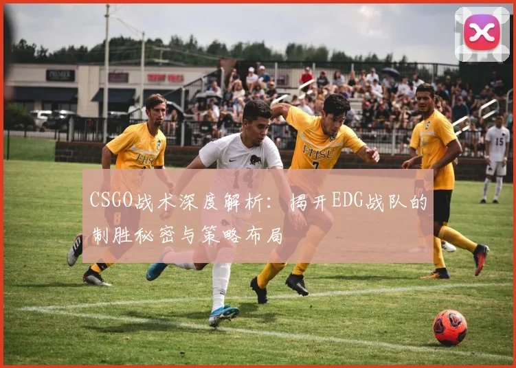 CSGO战术深度解析：揭开EDG战队的制胜秘密与策略布局