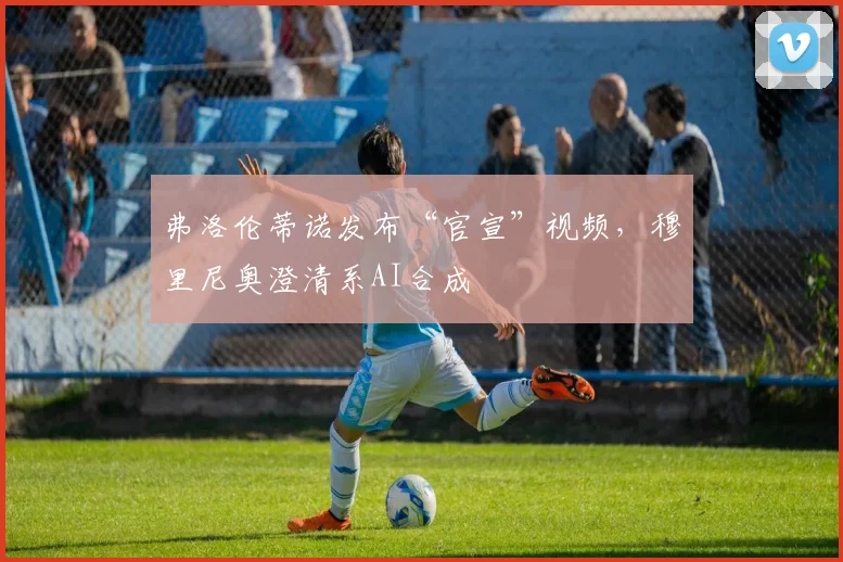 弗洛伦蒂诺发布“官宣”视频,穆里尼奥澄清系AI合成