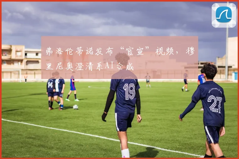 弗洛伦蒂诺发布“官宣”视频,穆里尼奥澄清系AI合成