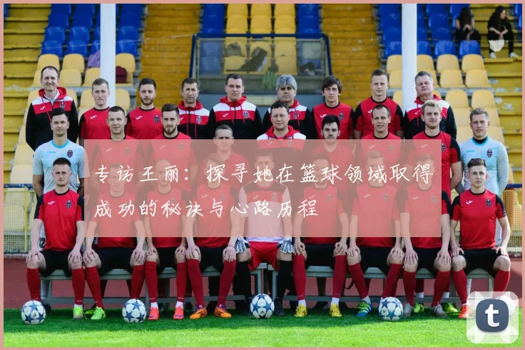 专访王丽:探寻她在篮球领域取得成功的秘诀与心路历程