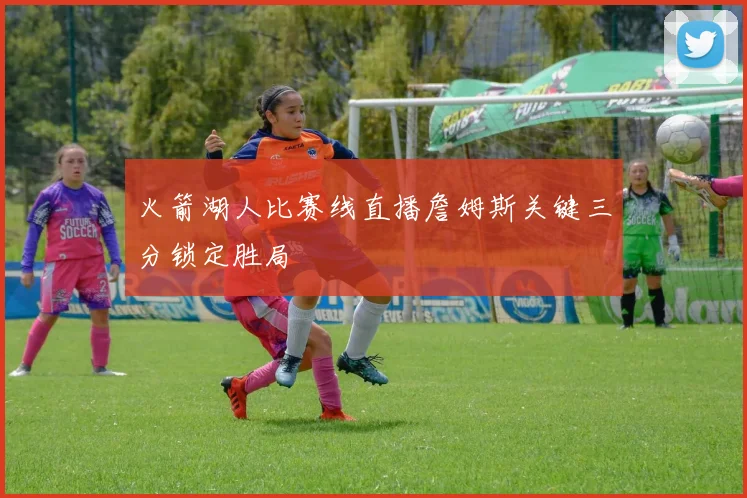 火箭湖人比赛线直播詹姆斯关键三分锁定胜局