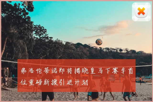 弗洛伦蒂诺即将揭晓皇马下赛季首位重磅新援引进计划