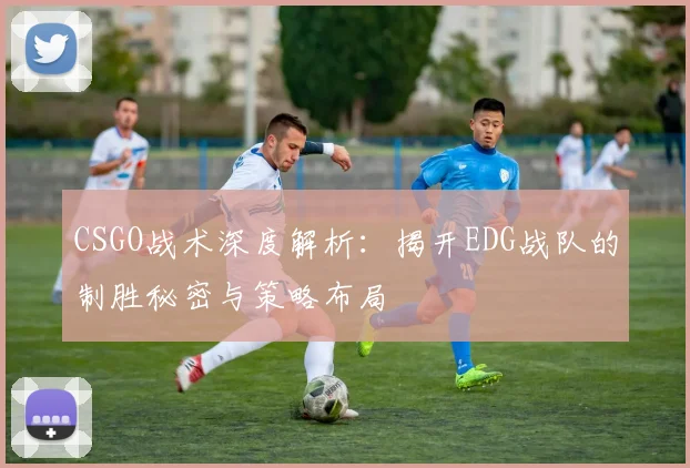CSGO战术深度解析：揭开EDG战队的制胜秘密与策略布局