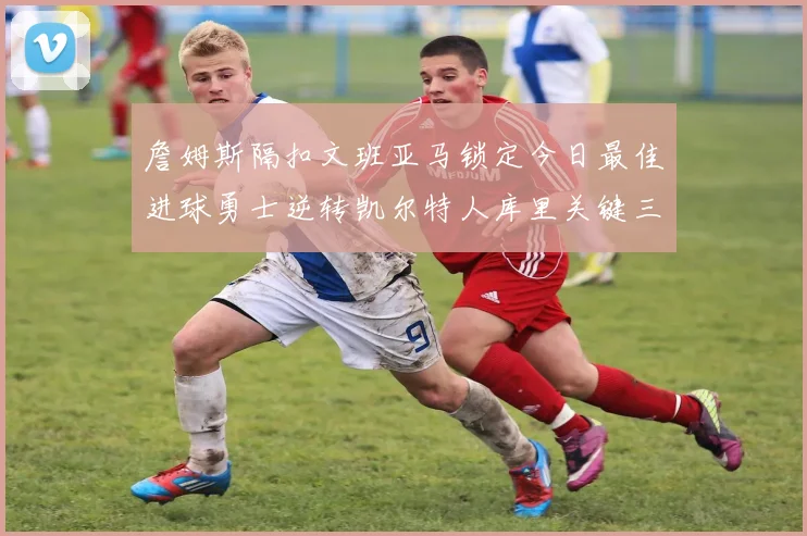 詹姆斯隔扣文班亚马锁定今日最佳进球勇士逆转凯尔特人库里关键三分制胜