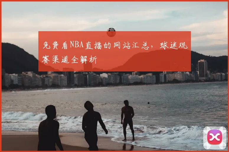 免费看NBA直播的网站汇总，球迷观赛渠道全解析