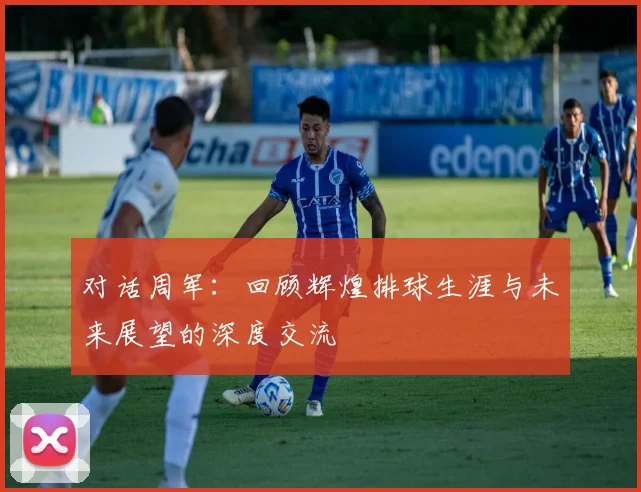 对话周军：回顾辉煌排球生涯与未来展望的深度交流